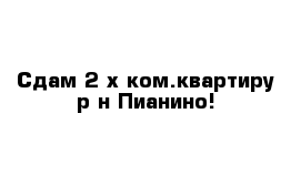 Сдам 2-х ком.квартиру р-н Пианино!